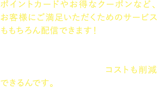 ポイントカードやお得なクーポンなど、お客様にご満足いただくためのサービスももちろん配信できます！