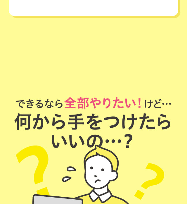 できるなら全部やりたい！けど…何から手をつけたらいいの…？