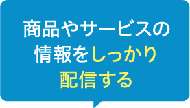 商品やサービスの情報をしっかり配信する