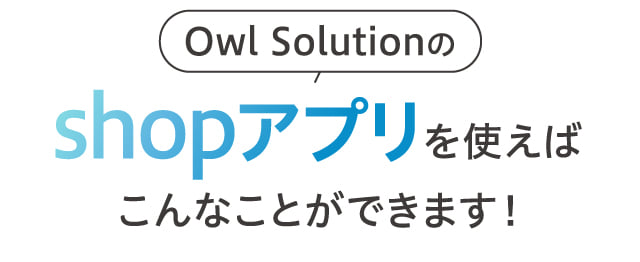 Owl Solutionのshopアプリを使えばこんなことができます！